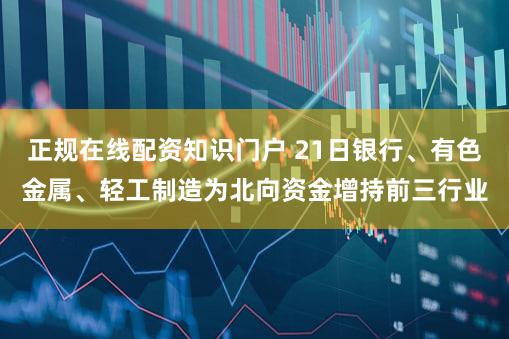 正规在线配资知识门户 21日银行、有色金属、轻工制造为北向资金增持前三行业