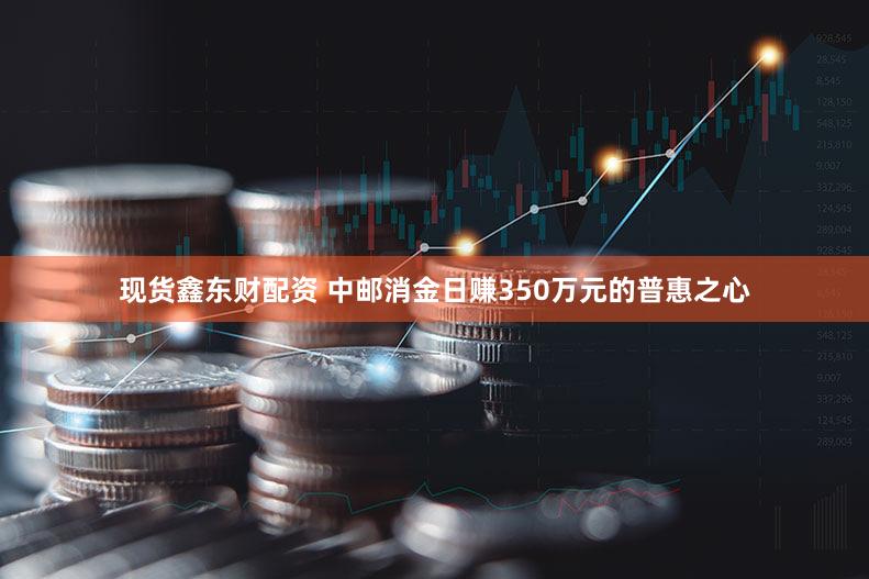 现货鑫东财配资 中邮消金日赚350万元的普惠之心