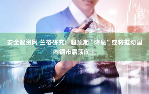 安全配资网 兰格研究：超预期“降息”或将推动国内钢市震荡向上