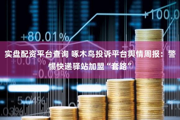 实盘配资平台查询 啄木鸟投诉平台舆情周报：警惕快递驿站加盟“套路”