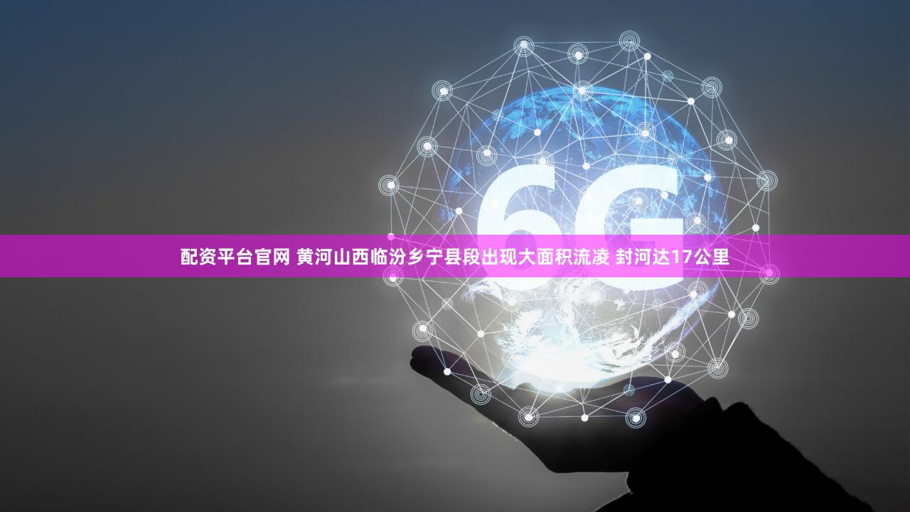 配资平台官网 黄河山西临汾乡宁县段出现大面积流凌 封河达17公里