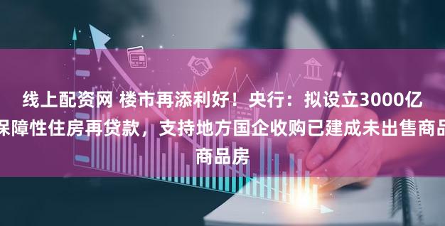 线上配资网 楼市再添利好！央行：拟设立3000亿元保障性住房再贷款，支持地方国企收购已建成未出售商品房