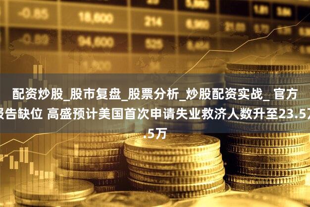 配资炒股_股市复盘_股票分析_炒股配资实战_ 官方报告缺位 高盛预计美国首次申请失业救济人数升至23.5万