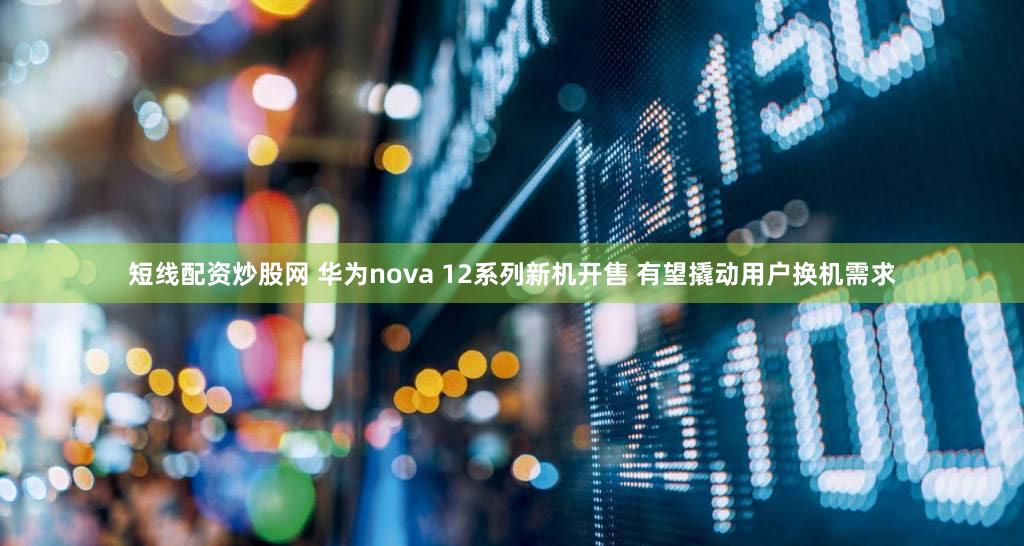 短线配资炒股网 华为nova 12系列新机开售 有望撬动用户换机需求