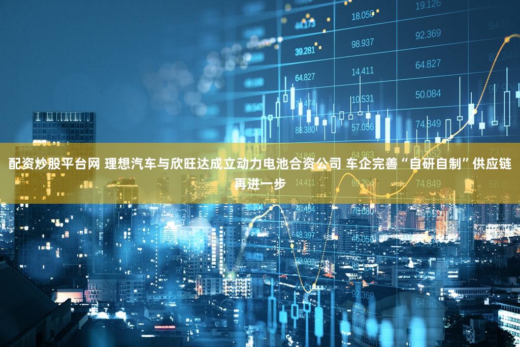 配资炒股平台网 理想汽车与欣旺达成立动力电池合资公司 车企完善“自研自制”供应链再进一步