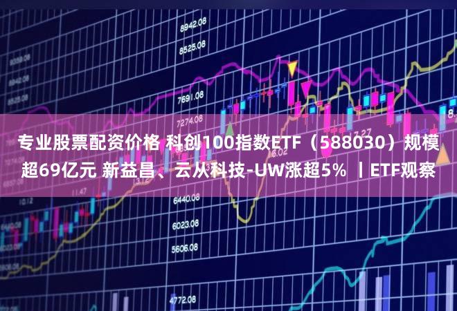 专业股票配资价格 科创100指数ETF（588030）规模超69亿元 新益昌、云从科技-UW涨超5% 丨ETF观察