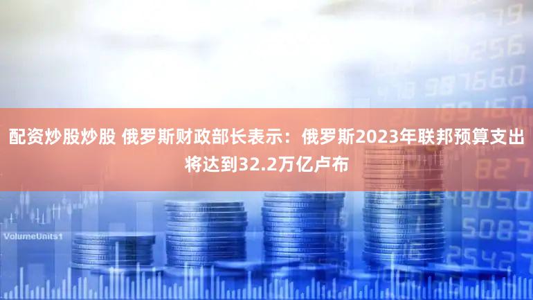 配资炒股炒股 俄罗斯财政部长表示：俄罗斯2023年联邦预算支出将达到32.2万亿卢布