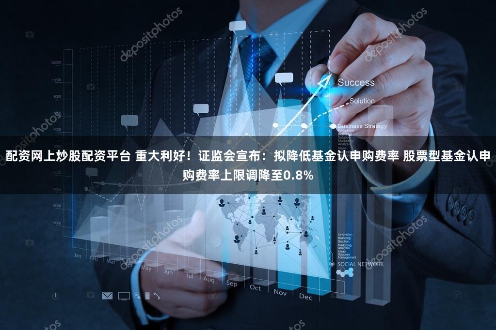 配资网上炒股配资平台 重大利好！证监会宣布：拟降低基金认申购费率 股票型基金认申购费率上限调降至0.8%