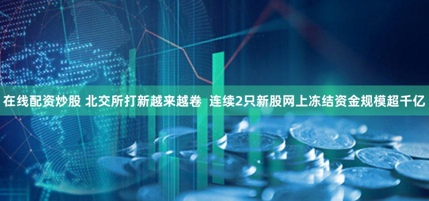 在线配资炒股 北交所打新越来越卷  连续2只新股网上冻结资金规模超千亿
