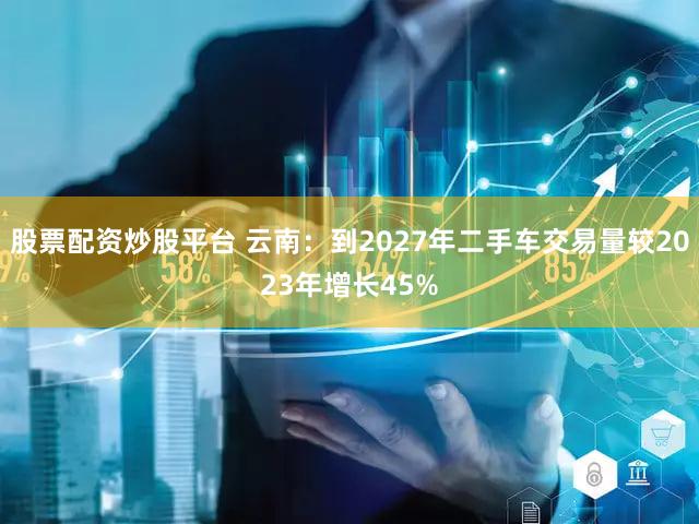 股票配资炒股平台 云南：到2027年二手车交易量较2023年增长45%