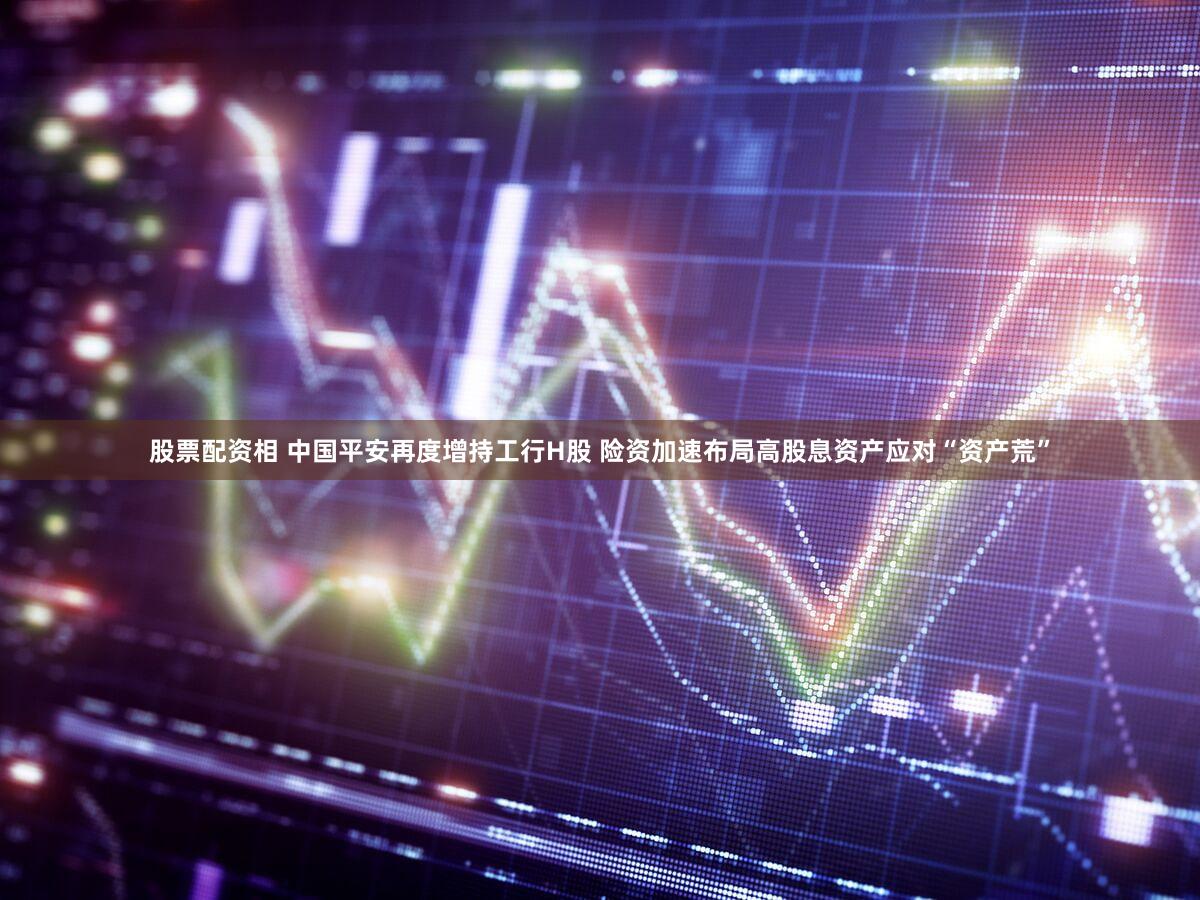股票配资相 中国平安再度增持工行H股 险资加速布局高股息资产应对“资产荒”
