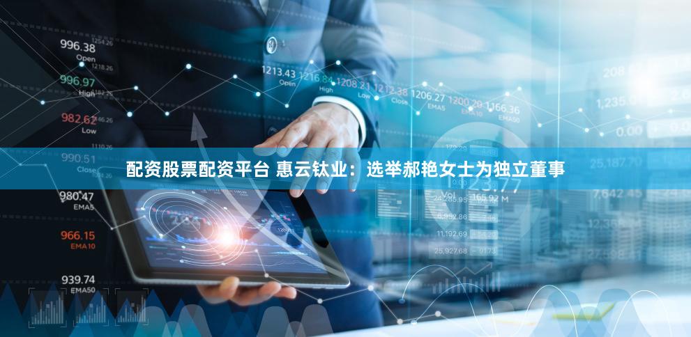 配资股票配资平台 惠云钛业：选举郝艳女士为独立董事