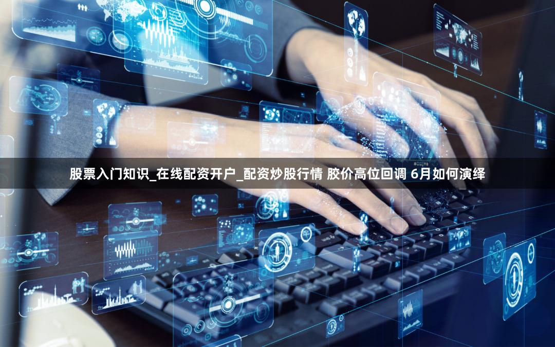 股票入门知识_在线配资开户_配资炒股行情 胶价高位回调 6月如何演绎
