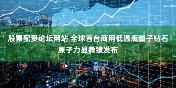 股票配资论坛网站 全球首台商用低温版量子钻石原子力显微镜发布