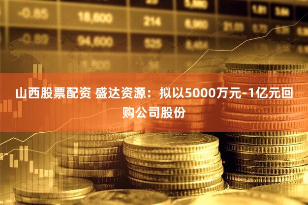 山西股票配资 盛达资源：拟以5000万元-1亿元回购公司股份