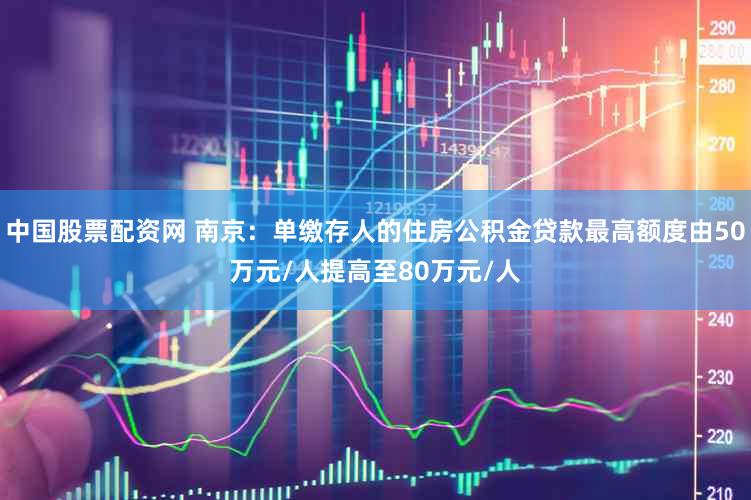 中国股票配资网 南京：单缴存人的住房公积金贷款最高额度由50万元/人提高至80万元/人