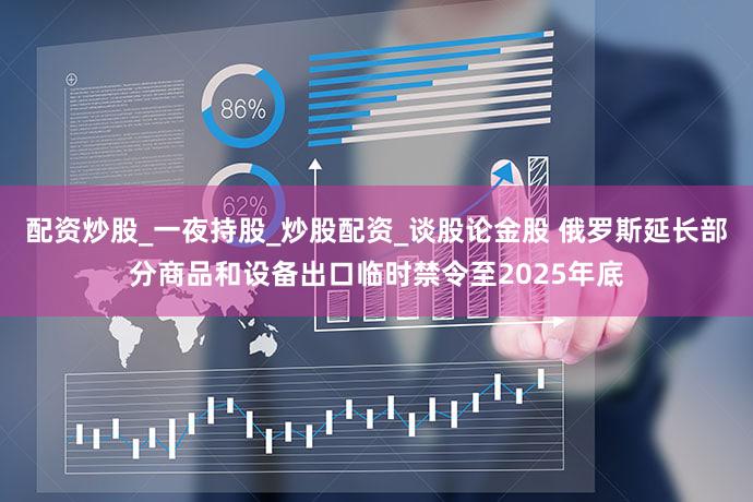 配资炒股_一夜持股_炒股配资_谈股论金股 俄罗斯延长部分商品和设备出口临时禁令至2025年底