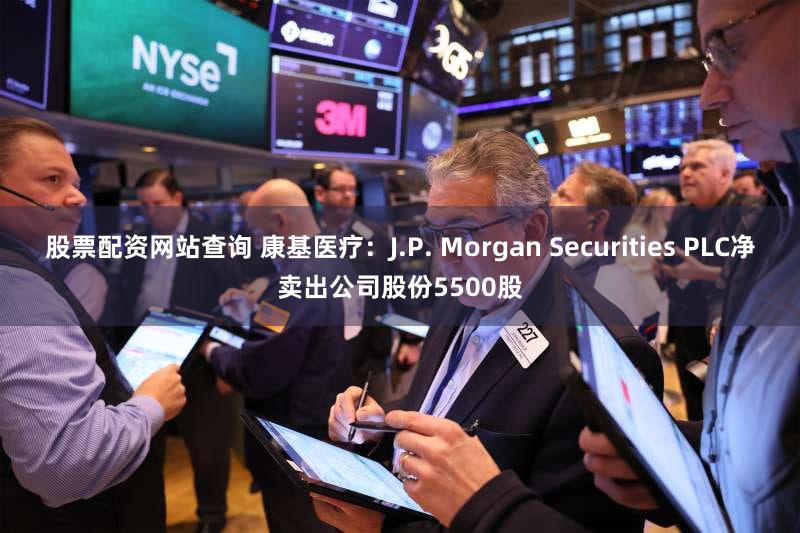 股票配资网站查询 康基医疗：J.P. Morgan Securities PLC净卖出公司股份5500股