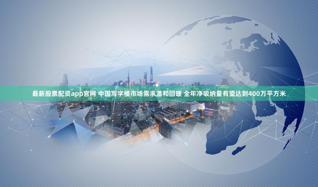 最新股票配资app官网 中国写字楼市场需求温和回暖 全年净吸纳量有望达到400万平方米