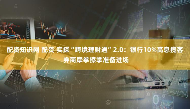配资知识网 配资 实探“跨境理财通”2.0：银行10%高息揽客 券商摩拳擦掌准备进场