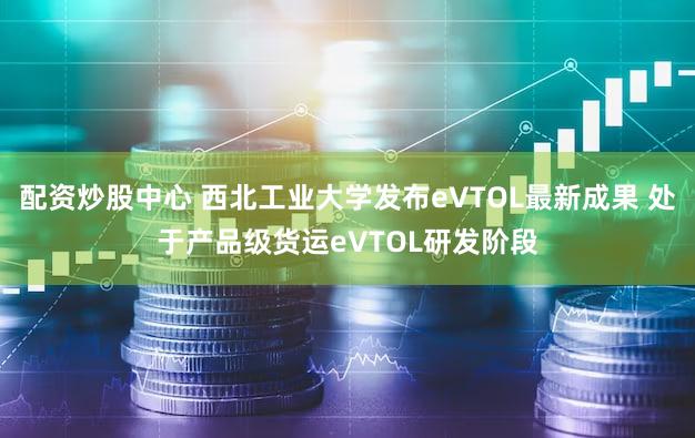 配资炒股中心 西北工业大学发布eVTOL最新成果 处于产品级货运eVTOL研发阶段