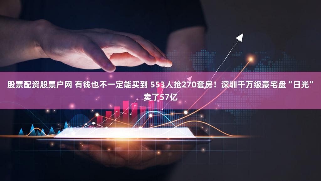 股票配资股票户网 有钱也不一定能买到 553人抢270套房！深圳千万级豪宅盘“日光”卖了57亿
