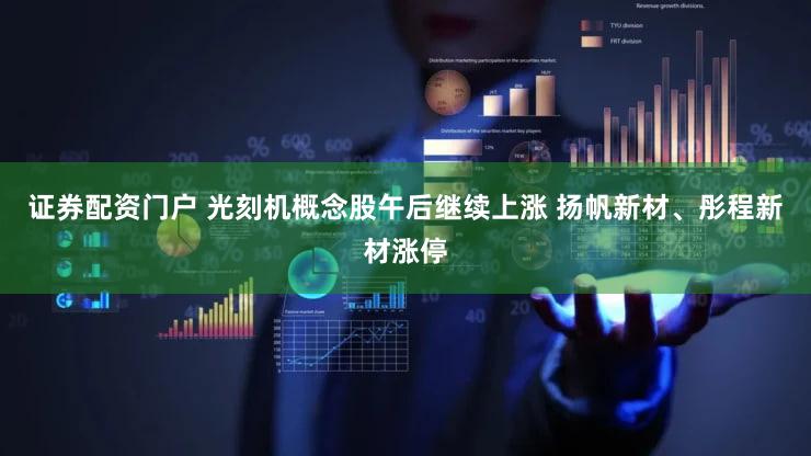 证券配资门户 光刻机概念股午后继续上涨 扬帆新材、彤程新材涨停